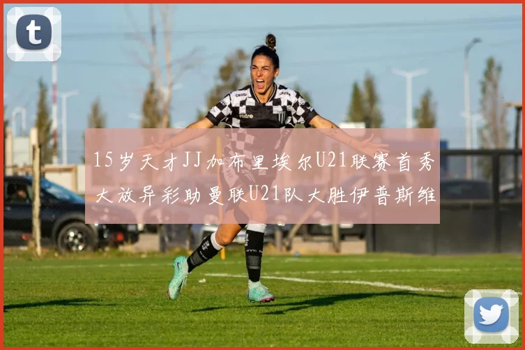 15岁天才JJ加布里埃尔U21联赛首秀大放异彩助曼联U21队大胜伊普斯维奇